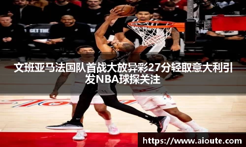 文班亚马法国队首战大放异彩27分轻取意大利引发NBA球探关注